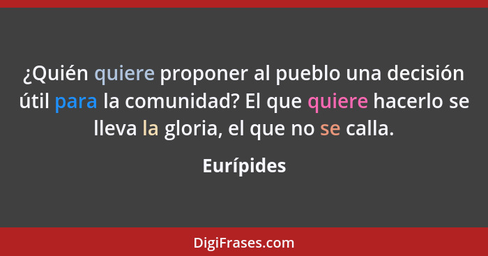 ¿Quién quiere proponer al pueblo una decisión útil para la comunidad? El que quiere hacerlo se lleva la gloria, el que no se calla.... - Eurípides