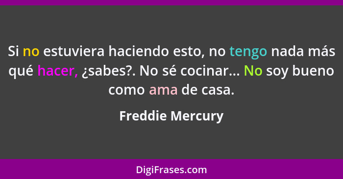 Si no estuviera haciendo esto, no tengo nada más qué hacer, ¿sabes?. No sé cocinar... No soy bueno como ama de casa.... - Freddie Mercury