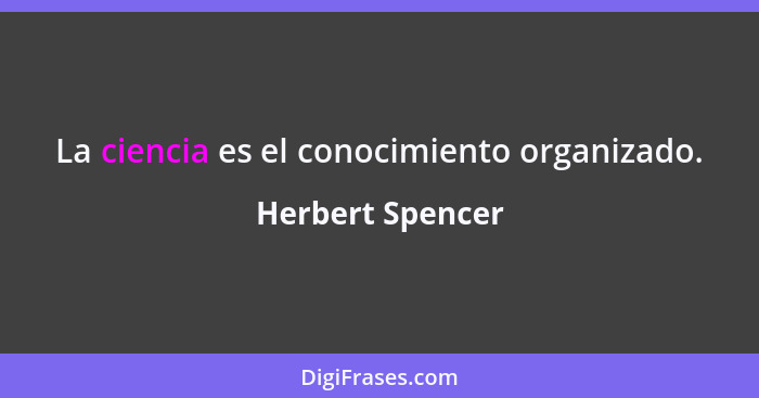 La ciencia es el conocimiento organizado.... - Herbert Spencer