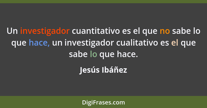 Un investigador cuantitativo es el que no sabe lo que hace, un investigador cualitativo es el que sabe lo que hace.... - Jesús Ibáñez