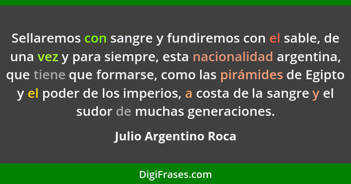 Sellaremos con sangre y fundiremos con el sable, de una vez y para siempre, esta nacionalidad argentina, que tiene que formarse... - Julio Argentino Roca