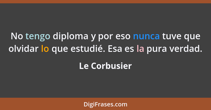 No tengo diploma y por eso nunca tuve que olvidar lo que estudié. Esa es la pura verdad.... - Le Corbusier