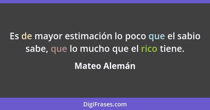 Es de mayor estimación lo poco que el sabio sabe, que lo mucho que el rico tiene.... - Mateo Alemán