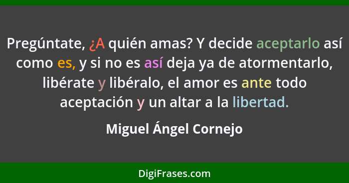 Pregúntate, ¿A quién amas? Y decide aceptarlo así como es, y si no es así deja ya de atormentarlo, libérate y libéralo, el amor... - Miguel Ángel Cornejo