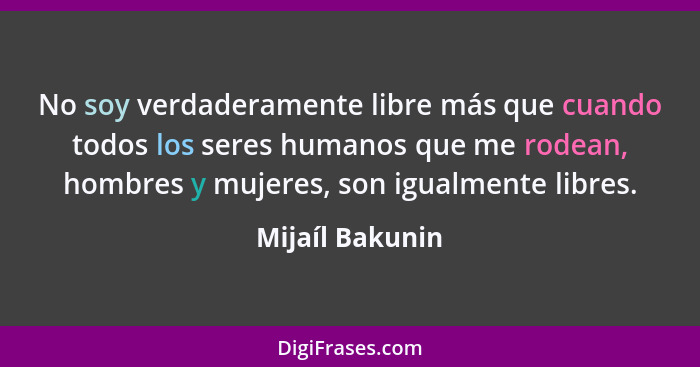 No soy verdaderamente libre más que cuando todos los seres humanos que me rodean, hombres y mujeres, son igualmente libres.... - Mijaíl Bakunin