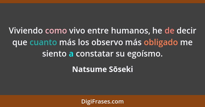 Viviendo como vivo entre humanos, he de decir que cuanto más los observo más obligado me siento a constatar su egoísmo.... - Natsume Sōseki