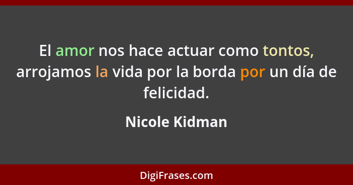 El amor nos hace actuar como tontos, arrojamos la vida por la borda por un día de felicidad.... - Nicole Kidman