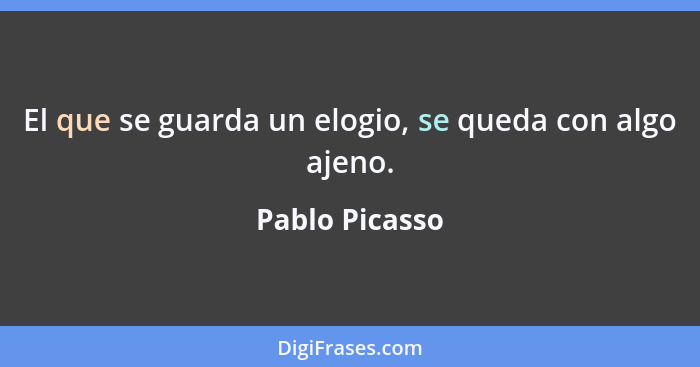 El que se guarda un elogio, se queda con algo ajeno.... - Pablo Picasso