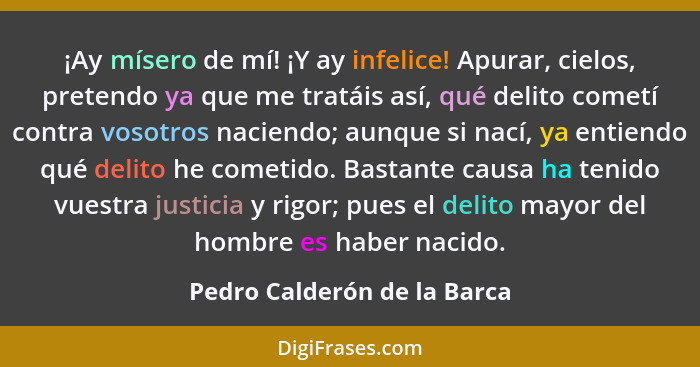 ¡Ay mísero de mí! ¡Y ay infelice! Apurar, cielos, pretendo ya que me tratáis así, qué delito cometí contra vosotros nacie... - Pedro Calderón de la Barca