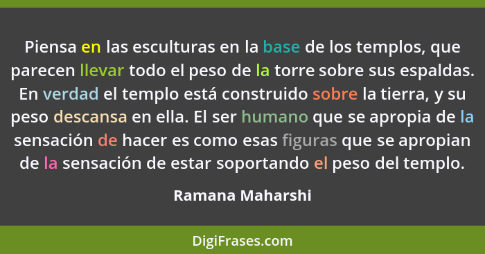 Piensa en las esculturas en la base de los templos, que parecen llevar todo el peso de la torre sobre sus espaldas. En verdad el tem... - Ramana Maharshi