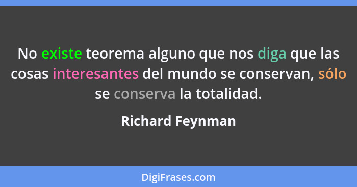 No existe teorema alguno que nos diga que las cosas interesantes del mundo se conservan, sólo se conserva la totalidad.... - Richard Feynman