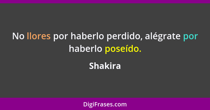 No llores por haberlo perdido, alégrate por haberlo poseído.... - Shakira