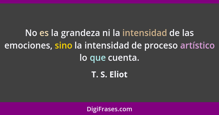 No es la grandeza ni la intensidad de las emociones, sino la intensidad de proceso artístico lo que cuenta.... - T. S. Eliot