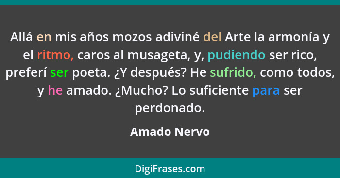 Allá en mis años mozos adiviné del Arte la armonía y el ritmo, caros al musageta, y, pudiendo ser rico, preferí ser poeta. ¿Y después? H... - Amado Nervo