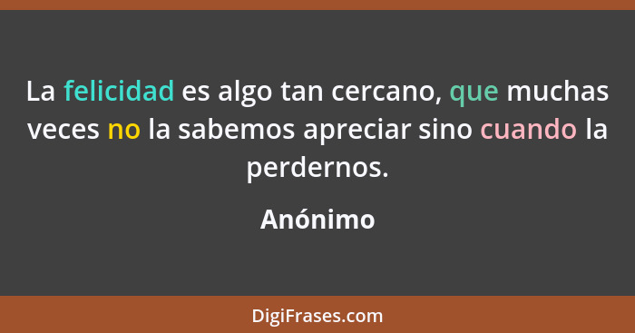 La felicidad es algo tan cercano, que muchas veces no la sabemos apreciar sino cuando la perdernos.... - Anónimo