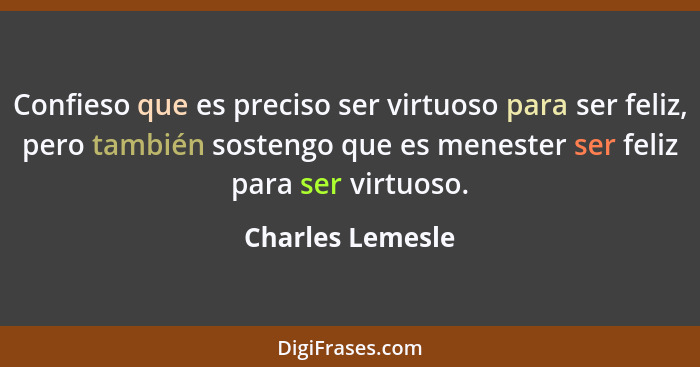 Confieso que es preciso ser virtuoso para ser feliz, pero también sostengo que es menester ser feliz para ser virtuoso.... - Charles Lemesle