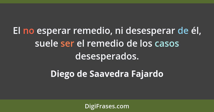 El no esperar remedio, ni desesperar de él, suele ser el remedio de los casos desesperados.... - Diego de Saavedra Fajardo