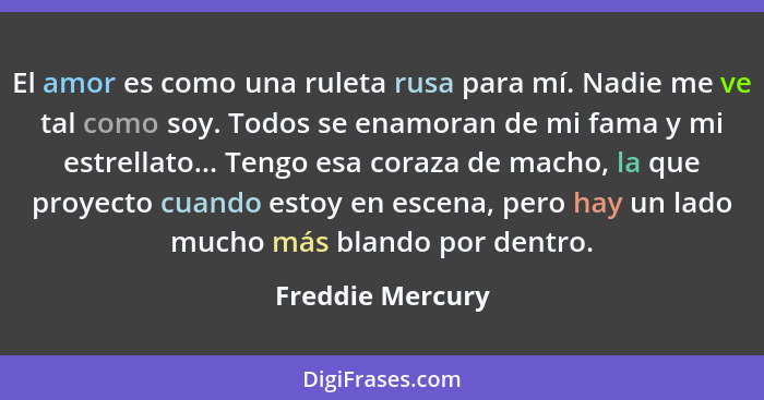 El amor es como una ruleta rusa para mí. Nadie me ve tal como soy. Todos se enamoran de mi fama y mi estrellato... Tengo esa coraza... - Freddie Mercury