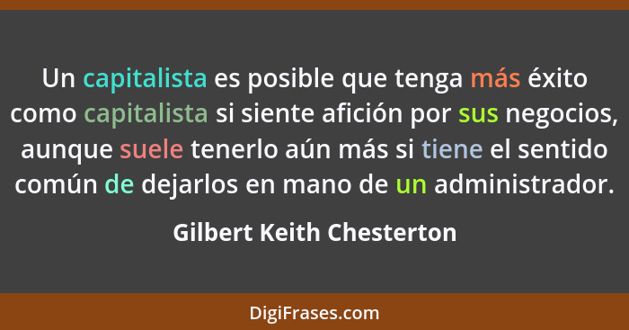Un capitalista es posible que tenga más éxito como capitalista si siente afición por sus negocios, aunque suele tenerlo aún... - Gilbert Keith Chesterton