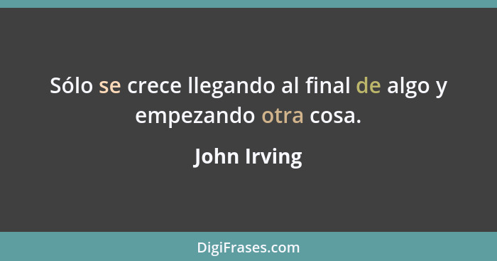 Sólo se crece llegando al final de algo y empezando otra cosa.... - John Irving