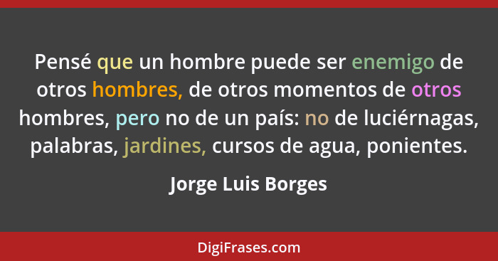 Pensé que un hombre puede ser enemigo de otros hombres, de otros momentos de otros hombres, pero no de un país: no de luciérnagas,... - Jorge Luis Borges