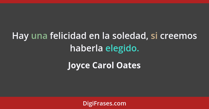 Hay una felicidad en la soledad, si creemos haberla elegido.... - Joyce Carol Oates