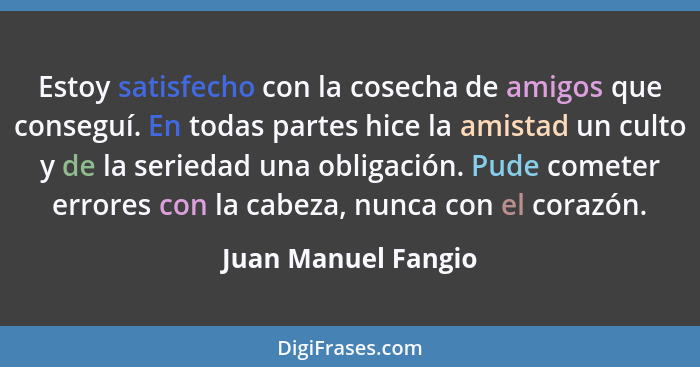 Estoy satisfecho con la cosecha de amigos que conseguí. En todas partes hice la amistad un culto y de la seriedad una obligación.... - Juan Manuel Fangio