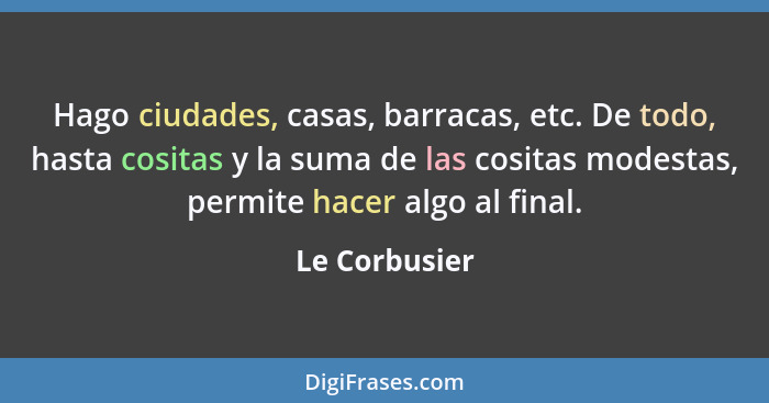 Hago ciudades, casas, barracas, etc. De todo, hasta cositas y la suma de las cositas modestas, permite hacer algo al final.... - Le Corbusier