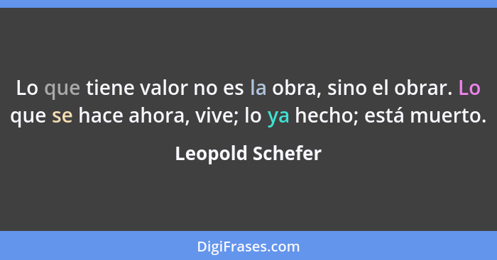 Lo que tiene valor no es la obra, sino el obrar. Lo que se hace ahora, vive; lo ya hecho; está muerto.... - Leopold Schefer