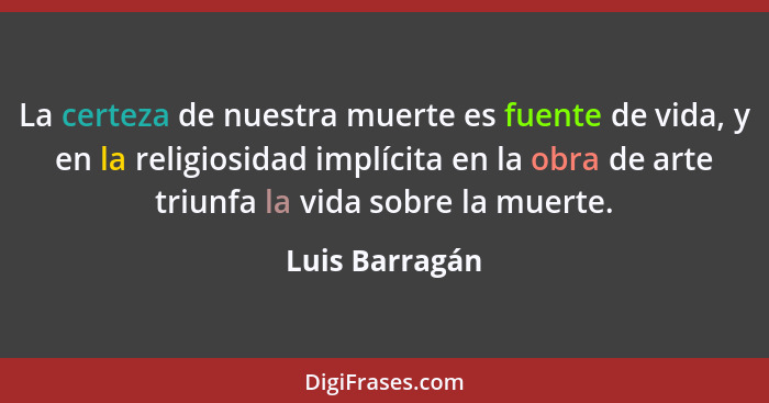 La certeza de nuestra muerte es fuente de vida, y en la religiosidad implícita en la obra de arte triunfa la vida sobre la muerte.... - Luis Barragán