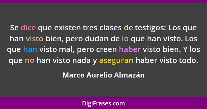 Se dice que existen tres clases de testigos: Los que han visto bien, pero dudan de lo que han visto. Los que han visto mal, pe... - Marco Aurelio Almazán