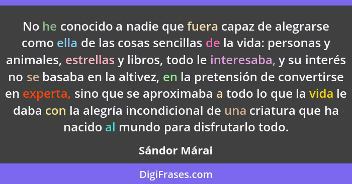 No he conocido a nadie que fuera capaz de alegrarse como ella de las cosas sencillas de la vida: personas y animales, estrellas y libro... - Sándor Márai