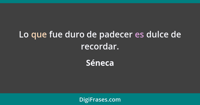 Lo que fue duro de padecer es dulce de recordar.... - Séneca