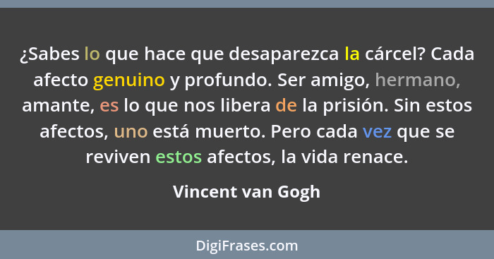 ¿Sabes lo que hace que desaparezca la cárcel? Cada afecto genuino y profundo. Ser amigo, hermano, amante, es lo que nos libera de l... - Vincent van Gogh