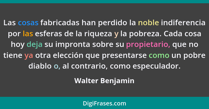 Las cosas fabricadas han perdido la noble indiferencia por las esferas de la riqueza y la pobreza. Cada cosa hoy deja su impronta so... - Walter Benjamin