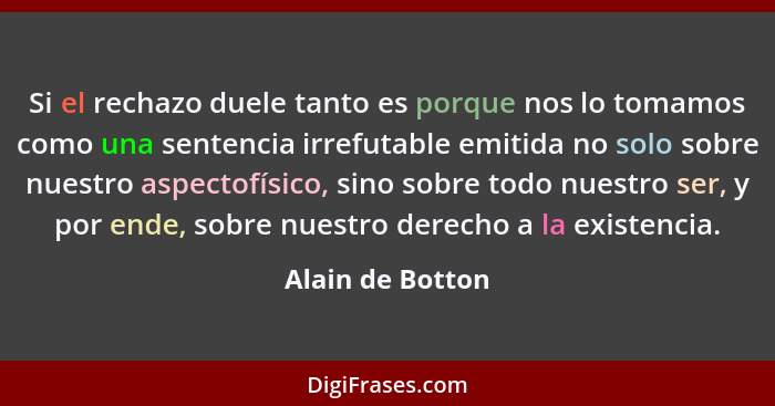 Si el rechazo duele tanto es porque nos lo tomamos como una sentencia irrefutable emitida no solo sobre nuestro aspectofísico, sino... - Alain de Botton