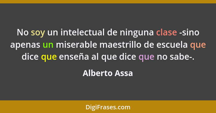 No soy un intelectual de ninguna clase -sino apenas un miserable maestrillo de escuela que dice que enseña al que dice que no sabe-.... - Alberto Assa