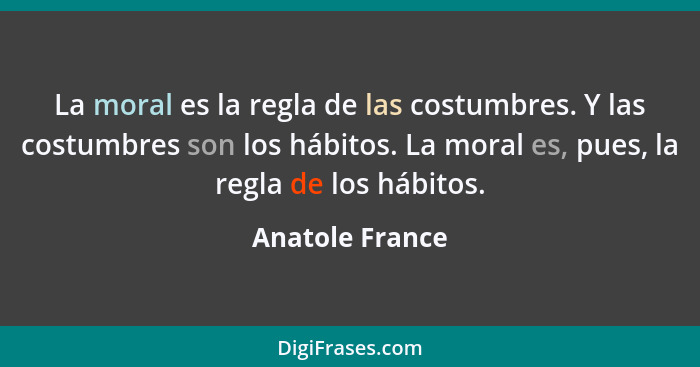 La moral es la regla de las costumbres. Y las costumbres son los hábitos. La moral es, pues, la regla de los hábitos.... - Anatole France