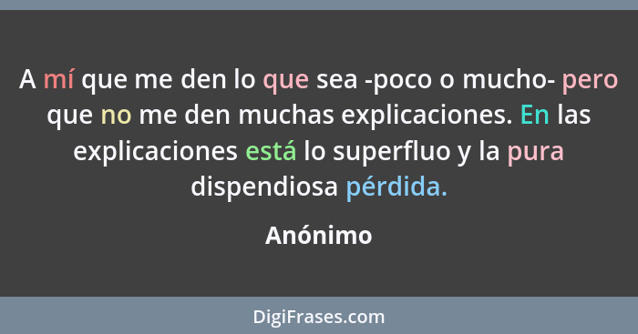 A mí que me den lo que sea -poco o mucho- pero que no me den muchas explicaciones. En las explicaciones está lo superfluo y la pura dispendi... - Anónimo