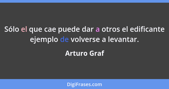 Sólo el que cae puede dar a otros el edificante ejemplo de volverse a levantar.... - Arturo Graf