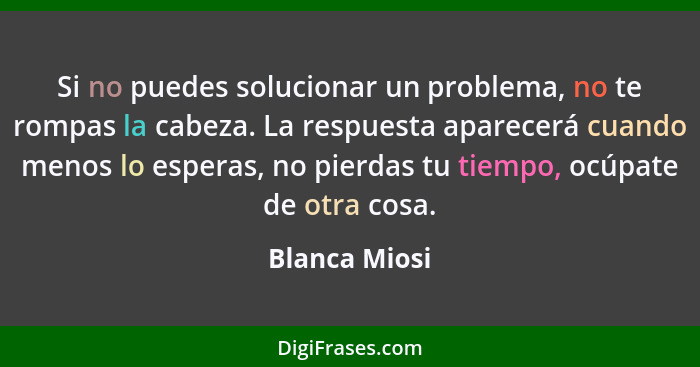 Si no puedes solucionar un problema, no te rompas la cabeza. La respuesta aparecerá cuando menos lo esperas, no pierdas tu tiempo, ocúp... - Blanca Miosi