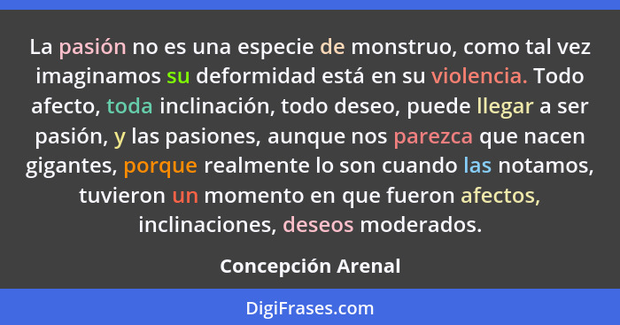 La pasión no es una especie de monstruo, como tal vez imaginamos su deformidad está en su violencia. Todo afecto, toda inclinación... - Concepción Arenal