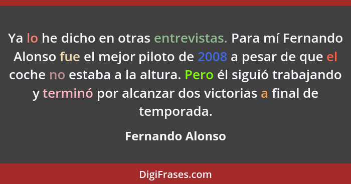 Ya lo he dicho en otras entrevistas. Para mí Fernando Alonso fue el mejor piloto de 2008 a pesar de que el coche no estaba a la altu... - Fernando Alonso