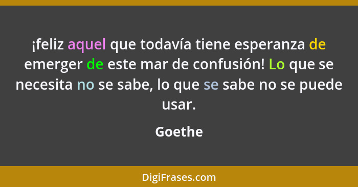 ¡feliz aquel que todavía tiene esperanza de emerger de este mar de confusión! Lo que se necesita no se sabe, lo que se sabe no se puede usar.... - Goethe