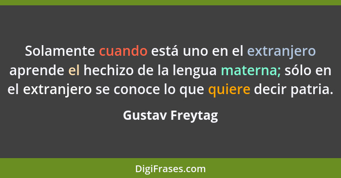 Solamente cuando está uno en el extranjero aprende el hechizo de la lengua materna; sólo en el extranjero se conoce lo que quiere dec... - Gustav Freytag