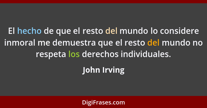 El hecho de que el resto del mundo lo considere inmoral me demuestra que el resto del mundo no respeta los derechos individuales.... - John Irving