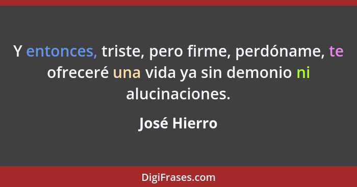 Y entonces, triste, pero firme, perdóname, te ofreceré una vida ya sin demonio ni alucinaciones.... - José Hierro