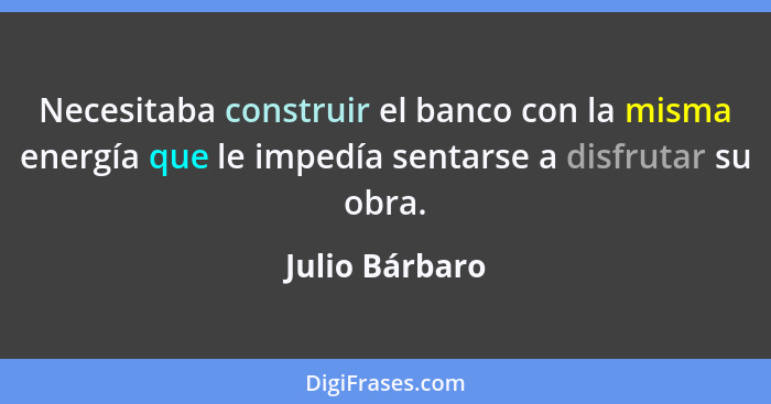 Necesitaba construir el banco con la misma energía que le impedía sentarse a disfrutar su obra.... - Julio Bárbaro