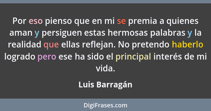 Por eso pienso que en mi se premia a quienes aman y persiguen estas hermosas palabras y la realidad que ellas reflejan. No pretendo ha... - Luis Barragán