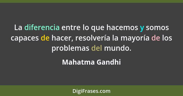 La diferencia entre lo que hacemos y somos capaces de hacer, resolvería la mayoría de los problemas del mundo.... - Mahatma Gandhi